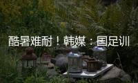 酷暑难耐！韩媒	：国足训练推迟4小时进行�，日本队选择室内训练