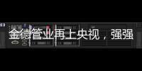 金德管业再上央视	，强强联合，聚势腾飞