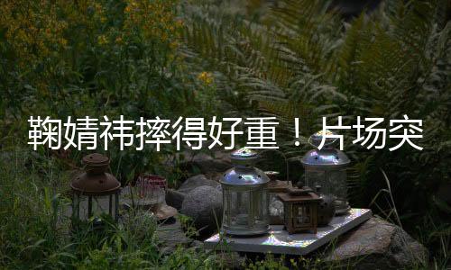 鞠婧直到导演喊卡才接受治疗