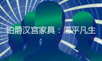 铂爵汉宫家具：愿平凡生活 有更多喜悦