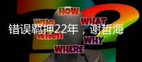 错误羁押22年，谢哲海申请2067万国家赔偿