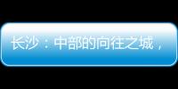长沙：中部的向往之城，吸引人的不单是低房价