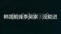 韩国前锋李昊宰：没能进球或助攻有些遗憾
，下一场一定要进球