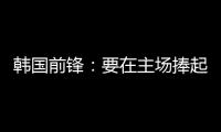 韩国前锋
：要在主场捧起冠军奖杯 目标是再踢一次世界杯
