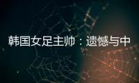 韩国女足主帅：遗憾与中国队战平	，我们本可全取三分