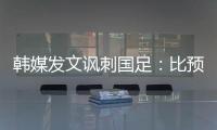 韩媒发文讽刺国足：比预想的弱 导致洪明甫战术实验失去意义