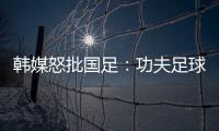韩媒怒批国足：功夫足球名不虚传！犯规没有体育道德 高天意逃红