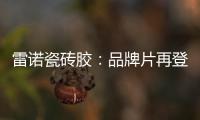 雷诺瓷砖胶：品牌片再登CCTV平台，营销之路铿锵有力