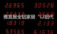 雅宜居全铝家居“以铝代木”，远离甲醛�，拥抱健康!