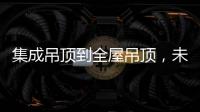 集成吊顶到全屋吊顶�，未来3000亿市场可期