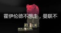 霍伊伦德不想走，曼联不赶就留下！奥纳纳标价3000万转会已无可能