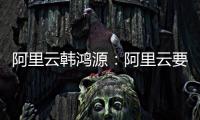 阿里云韩鸿源	�：阿里云要把中国企业习惯和依赖的基础能力在国内外广覆盖