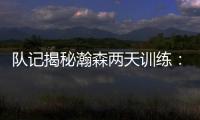 队记揭秘瀚森两天训练：沟通跑位明显进步 无惧困难总是乐在其中