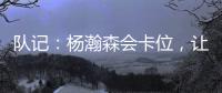 队记：杨瀚森会卡位，让他的侧翼/后卫们能够常规地冲抢篮板
