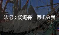 队记：杨瀚森一有机会就主动撞对手 把每个对手都惹毛了