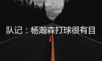 队记：杨瀚森打球很有目的性 也许这就是总经理和主帅所说的球商