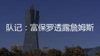 队记�：富保罗透露詹姆斯没要求湖人续约，也没申请过交易，但确实有4队想得到他