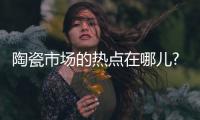 陶瓷市场的热点在哪儿?有这三大热点