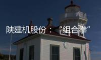陕建机股份：“组合拳”打出发展“新路径”