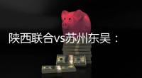 陕西联合vs苏州东吴�：双外援PK三外援，谭凯元	、高大伦首发