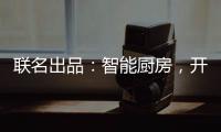 联名出品
：智能厨房，开启精智生活
