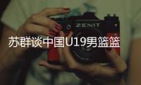 苏群谈中国U19男篮篮板球之差：身体素质的差距 控卫个小用了联防