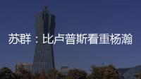 苏群：比卢普斯看重杨瀚森的全面发挥 让他想起了老萨博尼斯