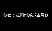 英媒：或因削减成本曼联季前赛不再与对手互赠礼品，认为没必要