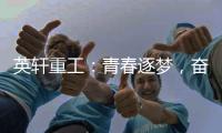 英轩重工：青春逐梦	，奋楫扬帆丨萌新报道	，“扬帆”起航