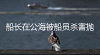 船长在公海被船员杀害抛尸	？深夜通报→