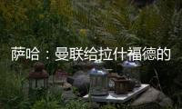 萨哈：曼联给拉什福德的担子太重了
，只责怪球员也不公平