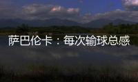 萨巴伦卡	：每次输球总感觉自己快要死了�，仿佛生命就此终结