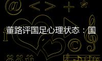 董路评国足心理状态：国足被骂‘残废’了
，内心没那么大欲望了