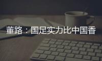 董路：国足实力比中国香港可能强一点，踢日本输3个以内就别骂了