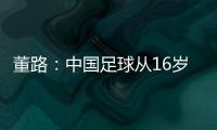 董路�：中国足球从16岁开始可期待赢日本 赢日本比学日本简单多了