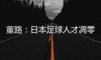 董路：日本足球人才凋零，中国队赢日本比学他容易！