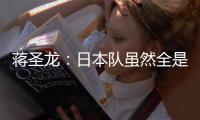 蒋圣龙：日本队虽然全是J联赛球员，但他们的节奏快得超乎想象