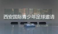 西安国际青少年足球邀请赛首阶段落幕，下阶段将邀请多国球队