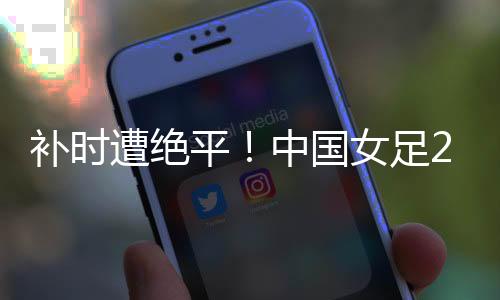 遭绝足韩国女足1-1中国女足