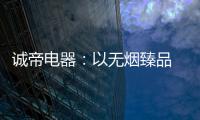 诚帝电器：以无烟臻品 赴十年之约