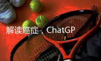 解读癌症	，ChatGPT媲美权威机构