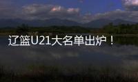 辽篮U21大名单出炉	！张俊豪黄秋实领衔 内线新星让人期待