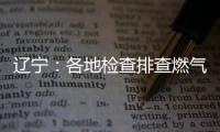 辽宁�：各地检查排查燃气安全 严打转包挂靠行为