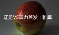 辽足VS富力首发�：雅库布首发 杨旭前锋肇俊哲中场