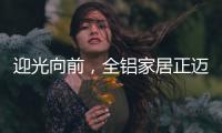 迎光向前	，全铝家居正迈向高质量发展的新阶段