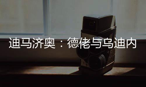 迪马德佬达成据迪马济奥消息