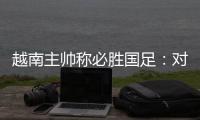 越南主帅称必胜国足：对手只有30分钟体能