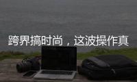 跨界搞时尚，这波操作真走心