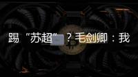 踢“苏超”？毛剑卿：我祖籍泰州，需要我的话就让领队联系我