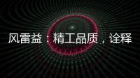 风雷益：精工品质，诠释完美极致的“红木精神”